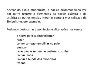 Apesar do estilo modernista, a poesia drummondiana vez
por outra recorre a elementos da poesia clássica e da
estética de outras escolas literárias como a musicalidade do
Simbolismo, por exemplo.
Podemos destacar as assonâncias e aliterações nos versos:
a negra para capinar plantar
regar
colher carregar empilhar no paiol
ensacar
lavar passar remendar costurar cozinhar
rachar lenha
limpar a bunda dos nhozinhos
trepar.
 