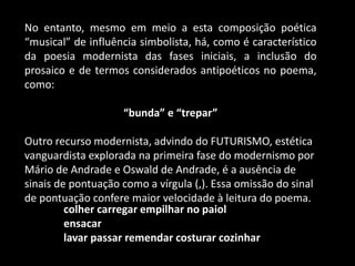 No entanto, mesmo em meio a esta composição poética
“musical” de influência simbolista, há, como é característico
da poesia modernista das fases iniciais, a inclusão do
prosaico e de termos considerados antipoéticos no poema,
como:
“bunda” e “trepar”
Outro recurso modernista, advindo do FUTURISMO, estética
vanguardista explorada na primeira fase do modernismo por
Mário de Andrade e Oswald de Andrade, é a ausência de
sinais de pontuação como a vírgula (,). Essa omissão do sinal
de pontuação confere maior velocidade à leitura do poema.
colher carregar empilhar no paiol
ensacar
lavar passar remendar costurar cozinhar
 