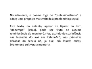 Notadamente, o poema foge do “confessionalismo” e
adota uma proposta mais voltada à problemática social.
Este texto, no entanto, apesar de figurar no livro
“Boitempo” (1968), pode ser fruto de alguma
reminiscência do menino Carlos, quando de sua infância
nas fazendas do avô em Itabira-MG, nas primeiras
décadas do século XX, já que, em muitas obras,
Drummond cultivara a memória.
 