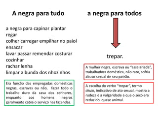A negra para tudo a negra para todos
trepar.
a negra para capinar plantar
regar
colher carregar empilhar no paiol
ensacar
lavar passar remendar costurar
cozinhar
rachar lenha
limpar a bunda dos nhozinhos
A mulher negra, escrava ou “assalariada”,
trabalhadora doméstica, não raro, sofria
abuso sexual de seu patrão.
Era função das empregadas domésticas
negras, escravas ou não, fazer todo o
trabalho duro da casa dos senhores,
enquanto aos homens negros
geralmente cabia o serviço nas fazendas.
A escolha do verbo “trepar”, termo
chulo, indicativo de ato sexual, mostra a
rudeza e a vulgaridade a que o sexo era
reduzido, quase animal.
 