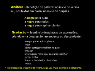 A negra para tudo
a negra para todos
a negra para capinar plantar
Anáfora – Repetição de palavras no início de versos
ou, nos textos em prosa, no início de orações.
Gradação – Sequência de palavras ou expressões,
criando uma progressão (ascendente ou descendente).
a negra para capinar plantar
regar
colher carregar empilhar no paiol
ensacar
lavar passar remendar costurar cozinhar
rachar lenha
limpar a bunda dos nhozinhos
trepar.
* Progressão do trabalho da Negra, cada vez mais intenso e degradante.
 