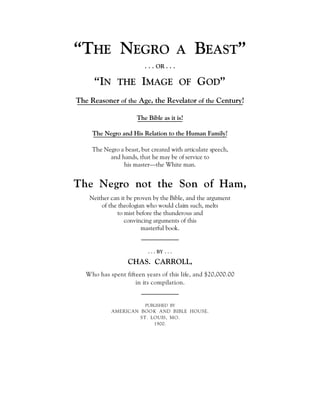 “THE NEGRO A BEAST”
. . . OR . . .
“IN THE IMAGE OF GOD”
The Reasoner of the Age, the Revelator of the Century!
The Bible as it is!
The Negro and His Relation to the Human Family!
The Negro a beast, but created with articulate speech,
and hands, that he may be of service to
his master—the White man.
The Negro not the Son of Ham,
Neither can it be proven by the Bible, and the argument
of the theologian who would claim such, melts
to mist before the thunderous and
convincing arguments of this
masterful book.
. . . BY . . .
CHAS. CARROLL,
Who has spent fifteen years of this life, and $20,000.00
in its compilation.
PUBLISHED BY
AMERICAN BOOK AND BIBLE HOUSE.
ST. LOUIS, MO.
1900.
 
