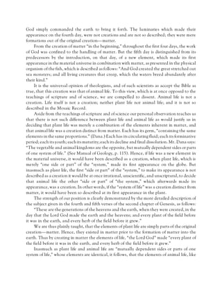 God simply commanded the earth to bring it forth. The luminaries which made their
appearance on the fourth day, were not creations and are not so described; they were mere
formations out of the original creation—matter.
From the creation of matter “in the beginning,” throughout the first four days, the work
of God was confined to the handling of matter. But the fifth day is distinguished from its
predecessors by the introduction, on that day, of a new element, which made its first
appearance in the material universe in combination with matter, as presented in the physical
organism of the fish, which is described as follows: “And God created the great stretched out
sea monsters; and all living creatures that creep, which the waters breed abundantly after
their kind.”
It is the universal opinion of theologians, and of such scientists as accept the Bible as
true, that this creation was that of animal life. To this view, which is at once opposed to the
teachings of scripture and of science, we are compelled to dissent. Animal life is not a
creation. Life itself is not a creation; neither plant life nor animal life; and it is not so
described in the Mosaic Record.
Aside from the teachings of scripture and of science our personal observation teaches us
that there is not such difference between plant life and animal life as would justify us in
deciding that plant life was merely a combination of the elements inherent in matter, and
that animal life was a creation distinct from matter. Each has its germ, “containing the same
elements in the same proportions.” (Dana.) Each has its circulating fluid; each its forminative
period; each its youth; each its maturity; each its decline and final dissolution. Mr. Dana says:
“The vegetable and animal kingdoms are the opposite, but mutually dependent sides or parts
of one system of life.” (See Manual of Geology, p. 115). Hence, if life was a new element in
the material universe, it would have been described as a creation, when plant life, which is
merely “one side or part” of the “system,” made its first appearance on the globe. But
inasmuch as plant life, the first “side or part” of the “system,” to make its appearance is not
described as a creation it would be at once irrational, unscientific, and unscriptural, to decide
that animal life the other “side or part” of “the system,” which afterwards made its
appearance, was a creation. In other words, if the “system of life” was a creation distinct from
matter, it would have been so described at its first appearance in the plant.
The strength of our position is clearly demonstrated by the more detailed description of
the subject given in the fourth and fifth verses of the second chapter of Genesis, as follows:
“These are the generations of the heavens and the earth, when they were created, in the
day that the Lord God made the earth and the heavens; and every plant of the field before
it was in the earth, and every herb of the field before it grew.”
We are thus plainly taught, that the elements of plant life are simply parts of the original
creation—matter. Hence, they existed in matter prior to the formation of matter into the
earth. Thus by creating in matter the elements of life, “the Lord God” made “every plant of
the field before it was in the earth, and every herb of the field before it grew.”
Inasmuch as plant life and animal life are “mutually dependent sides or parts of one
system of life,” whose elements are identical, it follows, that the elements of animal life, like
 