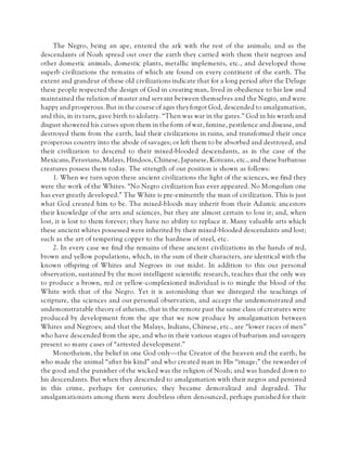 The Negro, being an ape, entered the ark with the rest of the animals; and as the
descendants of Noah spread out over the earth they carried with them their negroes and
other domestic animals, domestic plants, metallic implements, etc., and developed those
superb civilizations the remains of which are found on every continent of the earth. The
extent and grandeur of these old civilizations indicate that for a long period after the Deluge
these people respected the design of God in creating man, lived in obedience to his law and
maintained the relation of master and servant between themselves and the Negro, and were
happy and prosperous. But in the course of ages they forgot God, descended to amalgamation,
and this, in its turn, gave birth to idolatry. “Then was war in the gates.” God in his wrath and
disgust showered his curses upon them in the form of war, famine, pestilence and disease, and
destroyed them from the earth, laid their civilizations in ruins, and transformed their once
prosperous country into the abode of savages; or left them to be absorbed and destroyed, and
their civilization to descend to their mixed-blooded descendants, as in the case of the
Mexicans, Peruvians, Malays, Hindoos, Chinese, Japanese, Koreans, etc., and these barbarous
creatures possess them today. The strength of our position is shown as follows:
1. When we turn upon these ancient civilizations the light of the sciences, we find they
were the work of the Whites. “No Negro civilization has ever appeared. No Mongolian one
has ever greatly developed.” The White is pre-eminently the man of civilization. This is just
what God created him to be. The mixed-bloods may inherit from their Adamic ancestors
their knowledge of the arts and sciences, but they are almost certain to lose it; and, when
lost, it is lost to them forever; they have no ability to replace it. Many valuable arts which
these ancient whites possessed were inherited by their mixed-blooded descendants and lost;
such as the art of tempering copper to the hardness of steel, etc.
2. In every case we find the remains of these ancient civilizations in the hands of red,
brown and yellow populations, which, in the sum of their characters, are identical with the
known offspring of Whites and Negroes in our midst. In addition to this our personal
observation, sustained by the most intelligent scientific research, teaches that the only way
to produce a brown, red or yellow-complexioned individual is to mingle the blood of the
White with that of the Negro. Yet it is astonishing that we disregard the teachings of
scripture, the sciences and our personal observation, and accept the undemonstrated and
undemonstratable theory of atheism, that in the remote past the same class of creatures were
produced by development from the ape that we now produce by amalgamation between
Whites and Negroes; and that the Malays, Indians, Chinese, etc., are “lower races of men”
who have descended from the ape, and who in their various stages of barbarism and savagery
present so many cases of “arrested development.”
Monotheism, the belief in one God only—the Creator of the heaven and the earth; he
who made the animal “after his kind” and who created man in His “image;” the rewarder of
the good and the punisher of the wicked was the religion of Noah; and was handed down to
his descendants. But when they descended to amalgamation with their negros and persisted
in this crime, perhaps for centuries, they became demoralized and degraded. The
amalgamationists among them were doubtless often denounced, perhaps punished for their
 