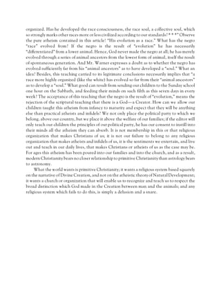 organized. Has he developed the race consciousness, the race soul, a collective soul, which
so strongly marks other races more or less civilized according to our standards? * * *” Observe
the pure atheism contained in this article! “His evolution as a race.” What has the negro
“race” evolved from? If the negro is the result of “evolution” he has necessarily
“differentiated” from a lower animal. Hence, God never made the negro at all; he has merely
evolved through a series of animal ancestors from the lowest form of animal, itself the result
of spontaneous generation. And Mr. Warner expresses a doubt as to whether the negro has
evolved sufficiently far from his “animal ancestors” as to have developed a “soul.” What an
idea? Besides, this teaching carried to its legitimate conclusions necessarily implies that “a
race more highly organized (like the white) has evolved so far from their “animal ancestors”
as to develop a “soul.” What good can result from sending our children to the Sunday school
one hour on the Sabbath, and feeding their minds on such filth as this seven days in every
week? The acceptance of this teaching that the negro is the result of “evolution,” means the
rejection of the scriptural teaching that there is a God—a Creator. How can we allow our
children taught this atheism from infancy to maturity and expect that they will be anything
else than practical atheists and infidels? We not only place the political party to which we
belong, above our country, but we place it above the welfare of our families; if the editor will
only teach our children the principles of our political party, he has our consent to instill into
their minds all the atheism they can absorb. It is not membership in this or that religious
organization that makes Christians of us; it is not our failure to belong to any religious
organization that makes atheists and infidels of us, it is the sentiments we entertain, and live
out and teach in our daily lives, that makes Christians or atheists of us as the case may be.
For ages this atheism has been poured into our families and into the church, and as a result,
modern Christianity bears no closer relationship to primitive Christianity than astrology bears
to astronomy.
What the world wants is primitive Christianity; it wants a religious system based squarely
on the narrative of Divine Creation, and not on the atheistic theory of Natural Development;
it wants a church or organization that will enable us to recognize and teach us to respect the
broad distinction which God made in the Creation between man and the animals; and any
religious system which fails to do this, is simply a delusion and a snare.
 