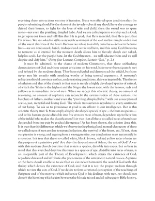 receiving these instructions was one of invasion. Peace was offered upon condition that the
people submitting should be the slaves of the invaders; but if any should have the courage to
defend their homes, to fight for the love of wife and child, then the sword was to spare
none—not even the prattling, dimpled babe. And we are called upon to worship such a God;
to get upon our knees and tell Him that He is good, that He is merciful, that He is just, that
He is love. We are asked to stifle every noble sentiment of the soul and to trample under foot
all the sweet charities of the heart. Because we refuse to stultify ourselves—refuse to become
liars—we are denounced, hated, traduced and ostracized here, and this same God threatens
to torment us in eternal fire the moment death allows him to fiercely clutch our naked,
helpless souls. Let the people hate, let the God threaten—we will educate them and we will
despise and defy him.” (Forty-four Lectures Complete, Lecture “God,” p. 2.)
It must be admitted, to the shame of modern Christianity, that these unblushing
denunciations of God and these unjust criticisms on his word, have never been squarely met
and refuted by the modern clergy. They have ridiculed and denounced the infidel, but have
never met his assaults with anything worthy of being termed arguments. A moment’s
reflection should convince us that, under existing conditions, this was impossible. The theory
of atheism and that of the church is that man is merely a highly developed species of animal,
of which the White is the highest and the Negro the lowest race, with the browns, reds and
yellows as intermediate races of men. When we accept this atheistic theory, no amount of
reasoning, no amount of sophistry can reconcile the extermination of these nations; the
butchery of fathers, mothers and even the “prattling, dimpled babe,” with our conception of
a wise, just, merciful and loving God. The whole transaction is repulsive to every sentiment
of our being. To ask us to pronounce it good is an affront to our intelligence. But is this
atheistic theory true? Is Man simply a highly developed species of ape—the human species—
and is this human species divisible into five or more races of men, dependent upon the whim
of the infidel who makes the classification? Is it true that all these so-called races of men have
descended from one pair by gradual divergence? As has been shown, the atheists deny this.
Is it true that the differences which we observe in the physical and mental characters of these
so-called races of men are due to natural selection, the survival of the fittest, etc.? If not, then
our premise is wrong; and arguing from a wrong premise, our conclusions must necessarily be
erroneous. Is it true that these so-called white, black, brown, red and yellow races of men are
the progeny of a primitive pair? Are they the descendants of Adam, the son of God? Away
with this modern church doctrine that man is a species, divisible into races. Let us bear in
mind that this wretched doctrine that man is a species of ape, divisible into races of men, is
an inseparable part of the Theory of Development, which denies the existence of God,
repudiates his word and attributes the phenomena of the universe to natural causes. A glance
at the facts should enable us to see that we can never harmonize the word of God with this
theory which denies the existence of God; and that it is not the proper medium through
which to view the acts of God. If we desire to form a rational conception of the teachings of
Scripture and of the motives which influence God in his dealings with men, we should not
disturb the harmony which exists between the Mosaic record and all subsequent Bible history.
 