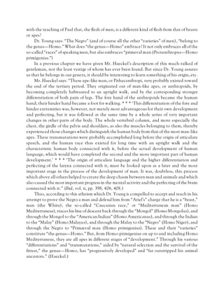 with the teaching of Paul that, the flesh of men, is a different kind of flesh from that of beasts
or apes?
Dr. Young says: “The Negro” (and of course all the other “varieties” of men), “belong to
the genus—Homo.” What does “the genus—Homo” embrace? It not only embraces all of the
so-called “races” of speaking men, but also embraces “primeval man (Protanthropus—Homo
primigenius.”)
In a previous chapter we have given Mr. Haeckel’s description of this much-talked of
gentleman, not the least vestige of whom has ever been found. But since Dr. Young assures
us that he belongs in our genera, it should be interesting to learn something of his origin, etc.
Mr. Haeckel says: “These ape-like men, or Pithecanthropi, very probably existed toward
the end of the tertiary period. They originated out of man-like apes, or anthropoids, by
becoming completely habituated to an upright walk, and by the corresponding stronger
differentiation of both pairs of legs. The fore hand of the anthropoids became the human
hand; their hinder hand became a foot for walking. * * * ‘This differentiation of the fore and
hinder extremities was, however, not merely most advantageous for their own development
and perfecting, but it was followed at the same time by a whole series of very important
changes in other parts of the body. The whole vertebral column, and more especially the
chest, the girdle of the pelvis and shoulders, as also the muscles belonging to them, thereby
experienced those changes which distinguish the human body from that of the most man-like
apes. These transmutations were probably accomplished long before the origin of articulate
speech, and the human race thus existed for long time with an upright walk and the
characteristic human body connected with it, before the actual development of human
language, which would have completed the second and the more important part of human
development.’ * * * ‘The origin of articulate language and the higher differentiation and
perfecting of the larynx connected with it, must be looked upon as a later and the most
important stage in the process of the development of man. It was, doubtless, this process
which above all others helped to create the deep chasm between man and animals and which
also caused the most important progress in the mental activity and the perfecting of the brain
connected with it.” (Ibid, vol. ii, pp. 398, 406, 408.)
Thus, according to this atheism which Dr. Young is compelled to accept and teach in his
attempt to prove the Negro a man and defend him from “Ariel’s” charge that he is a “beast,”
man (the White), the so-called “Caucasian race,” or “Mediterranean man” (Homo
Mediterraneus), traces his line of descent back through the “Mongol” (Homo Mongolus), and
through the Mongol to the “American Indian” (Homo Americanus), and through the Indian
to the “Malay” (Homo Malayus), and through the Malay to the “Negro” (Homo Niger), and
through the Negro to “Primæval man (Homo primigenius). These and their “varieties”
constitute “the genus—Homo.” But, from Homo-primigenius on up to and including Homo
Mediterraneus, they are all apes in different stages of “development.” Through his various
“differentiations” and “transmutations,” aided by “natural selection and the survival of the
fittest,” the genus—Homo, has “progressively developed” and “far outstripped his animal
ancestors.” (Haeckel.)
 