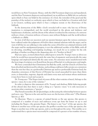 would have no New Testament. Hence, with the Old Testament disproven and repudiated,
and the New Testament disproven and repudiated, we would have no Bible left, no authority
upon which to base our belief in the existence of a God, the rewarder of the good and the
punisher of the wicked, no authority upon which to base our belief in a Creation with God
as its Creator, nothing upon which to base a religious system or the observance of the
Sabbath.
In the destruction of the Bible—God’s revealed will to man—the last ray of Divine
inspiration is extinguished, and the world enveloped in the gloom and darkness and
hopelessness of atheism, and the dream of the atheist is realized in the existence of a universe
without a God, a Creation without a Creator, man without Religion and the world without
a Sabbath or a Bible.
In view of all that our ancestors and our ancient kinsmen upon the various continents
have suffered under the judgments of God for their criminal relations with the negro, and in
view of all that we are suffering to-day under the curses of God for our criminal relations with
the negro and his amalgamated progeny, is not this additional sacrifice of the Bible, with all
its elevating, ennobling soul-inspiring teachings, too much for us to endure for the sole
privilege of further revelling in the disgusting odor of a “brother in black?”
Had any open, avowed atheist been called upon to write Dr. Young’s views as above set
forth, he would have pursued precisely the same line of argument used practically the same
language and employed identically the same terms. No utterance more unadulterated with
the least tinge of scripture ever flowed from the pen of Haeckel, it is atheism pure and simple.
We have contended that Christianity has fled the earth, and the Church of Christ has
been absorbed and destroyed by atheism, and nothing could more fully sustain our contention
than the very fact that, in a professedly Christian age and in a professedly Christian land, the
shameless utterances of this Doctor of Divinity has stood unassailed for more than thirty
years, to demoralize, negroize, degrade and damn every man and woman whose misfortune
it may have been to read and accept it.
Dr. Young says: “The Negro (and of course all the other varieties of men), belongs to the
species—man; he is one of the varieties.”
In order to disprove this statement of Dr. Young’s and disabuse Bible-believing people
of the absurd idea that there is such a thing as a “species—man,” it is only necessary to
ascertain what constitutes a “species.”
The French naturalist, M. de Quatrefages, in discussing the relationship between species
and races, says: “Species is the unit and the races are the factions of this unit.” (The Human
Species, p. 40.)
To illustrate: There is a species of animal known as the ape species; this species is
composed of a number of races and embraces every ape from the lemur on up to and
including the Negro—the genuine Negro. The lemur is one “race” of the ape species; the
baboon is another race of the ape species; the gorilla is another race of the ape species; the
Negro is another race of the ape species, and so on throughout the series. This enables us to
understand that a species must necessarily be composed of a greater or less number of races,
 