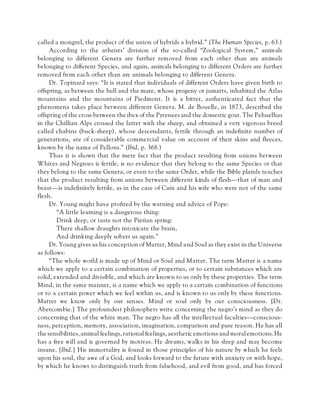 called a mongrel, the product of the union of hybrids a hybrid.” (The Human Species, p. 63.)
According to the atheists’ division of the so-called “Zoological System,” animals
belonging to different Genera are further removed from each other than are animals
belonging to different Species, and again, animals belonging to different Orders are further
removed from each other than are animals belonging to different Genera.
Dr. Topinard says: “It is stated that individuals of different Orders have given birth to
offspring, as between the bull and the mare, whose progeny or jumarts, inhabited the Atlas
mountains and the mountains of Piedmont. It is a bitter, authenticated fact that the
phenomena takes place between different Genera. M. de Bouelle, in 1873, described the
offspring of the cross between the ibex of the Pyrenees and the domestic goat. The Pehuelhas
in the Chillian Alps crossed the latter with the sheep, and obtained a very vigorous breed
called chabins (buck-sheep), whose descendants, fertile through an indefinite number of
generations, are of considerable commercial value on account of their skins and fleeces,
known by the name of Pellons.” (Ibid, p. 368.)
Thus it is shown that the mere fact that the product resulting from unions between
Whites and Negroes is fertile, is no evidence that they belong to the same Species or that
they belong to the same Genera, or even to the same Order, while the Bible plainly teaches
that the product resulting from unions between different kinds of flesh—that of man and
beast—is indefinitely fertile, as in the case of Cain and his wife who were not of the same
flesh.
Dr. Young might have profited by the warning and advice of Pope:
“A little learning is a dangerous thing:
Drink deep, or taste not the Pierian spring:
There shallow draughts intoxicate the brain,
And drinking deeply sobers us again.”
Dr. Young gives us his conception of Matter, Mind and Soul as they exist in the Universe
as follows:
“The whole world is made up of Mind or Soul and Matter. The term Matter is a name
which we apply to a certain combination of properties, or to certain substances which are
solid, extended and divisible, and which are known to us only by these properties. The term
Mind, in the same manner, is a name which we apply to a certain combination of functions
or to a certain power which we feel within us, and is known to us only by these functions.
Matter we know only by our senses. Mind or soul only by our consciousness. [Dr.
Abercombie.] The profoundest philosophers write concerning the negro’s mind as they do
concerning that of the white man. The negro has all the intellectual faculties—conscious-
ness, perception, memory, association, imagination, comparison and pure reason. He has all
the sensibilities,animal feelings, rational feelings, aesthetic emotions and moral emotions. He
has a free will and is governed by motives. He dreams, walks in his sleep and may become
insane. [Ibid.] His immortality is found in those principles of his nature by which he feels
upon his soul, the awe of a God, and looks forward to the future with anxiety or with hope,
by which he knows to distinguish truth from falsehood, and evil from good, and has forced
 