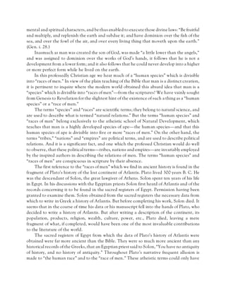 mental and spiritual characters, and be thus enabled to execute those divine laws: “Be fruitful
and multiply, and replenish the earth and subdue it; and have dominion over the fish of the
sea, and over the fowl of the air, and over every living thing that moveth upon the earth.”
(Gen. i. 28.)
Inasmuch as man was created the son of God, was made “a little lower than the angels,”
and was assigned to dominion over the works of God’s hands, it follows that he is not a
development from a lower form; and it also follows that he could never develop into a higher
or more perfect form while he lived on the earth.
In this professedly Christian age we hear much of a “human species” which is divisible
into “races of men.” In view of the plain teaching of the Bible that man is a distinct creation,
it is pertinent to inquire where the modern world obtained this absurd idea that man is a
“species” which is divisible into “races of men”—from the scriptures? We have vainly sought
from Genesis to Revelation for the slightest hint of the existence of such a thing as a “human
species” or a “race of men.”
The terms “species” and “races” are scientific terms; they belong to natural science, and
are used to describe what is termed “natural relations.” But the terms “human species” and
“races of men” belong exclusively to the atheistic school of Natural Development, which
teaches that man is a highly developed species of ape—the human species—and that this
human species of ape is divisible into five or more “races of men.” On the other hand, the
terms “tribes,” “nations” and “empires” are political terms, and are used to describe political
relations. And it is a significant fact, and one which the professed Christian would do well
to observe, that these political terms—tribes, nations and empires—are invariably employed
by the inspired authors in describing the relations of men. The terms “human species” and
“races of men” are conspicuous in scripture by their absence.
The first reference to the “races of men” which we find in ancient history is found in the
fragment of Plato’s history of the lost continent of Atlantis. Plato lived 300 years B. C. He
was the descendant of Solon, the great lawgiver of Athens. Solon spent ten years of his life
in Egypt. In his discussions with the Egyptian priests Solon first heard of Atlantis and of the
records concerning it to be found in the sacred registers of Egypt. Permission having been
granted to examine them. Solon obtained from the sacred registers the necessary data from
which to write in Greek a history of Atlantis. But before completing his work, Solon died. It
seems that in the course of time his data or his manuscript fell into the hands of Plato, who
decided to write a history of Atlantis. But after writing a description of the continent, its
population, products, religion, wealth, culture, power, etc., Plato died, leaving a mere
fragment of what, if completed, would have been one of the most invaluable contributions
to the literature of the world.
The sacred registers of Egypt from which the data of Plato’s history of Atlantis were
obtained were far more ancient than the Bible. They were so much more ancient than any
historical records of the Greeks, that an Egyptian priest said to Solon, “You have no antiquity
of history, and no history of antiquity.” Throughout Plato’s narrative frequent allusion is
made to “the human race” and to the “race of men.” These atheistic terms could only have
 
