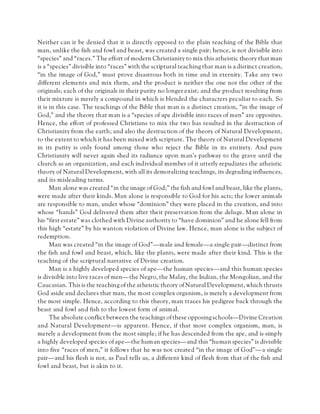 Neither can it be denied that it is directly opposed to the plain teaching of the Bible that
man, unlike the fish and fowl and beast, was created a single pair; hence, is not divisible into
“species” and “races.” The effort of modern Christianity to mix this atheistic theory that man
is a “species” divisible into “races” with the scriptural teaching that man is a distinct creation,
“in the image of God,” must prove disastrous both in time and in eternity. Take any two
different elements and mix them, and the product is neither the one nor the other of the
originals; each of the originals in their purity no longer exist; and the product resulting from
their mixture is merely a compound in which is blended the characters peculiar to each. So
it is in this case. The teachings of the Bible that man is a distinct creation, “in the image of
God,” and the theory that man is a “species of ape divisible into races of men” are opposites.
Hence, the effort of professed Christians to mix the two has resulted in the destruction of
Christianity from the earth; and also the destruction of the theory of Natural Development,
to the extent to which it has been mixed with scripture. The theory of Natural Development
in its purity is only found among those who reject the Bible in its entirety. And pure
Christianity will never again shed its radiance upon man’s pathway to the grave until the
church as an organization, and each individual member of it utterly repudiates the atheistic
theory of Natural Development, with all its demoralizing teachings, its degrading influences,
and its misleading terms.
Man alone was created “in the image of God;” the fish and fowl and beast, like the plants,
were made after their kinds. Man alone is responsible to God for his acts; the lower animals
are responsible to man, under whose “dominion” they were placed in the creation, and into
whose “hands” God delivered them after their preservation from the deluge. Man alone in
his “first estate” was clothed with Divine authority to “have dominion” and he alone fell from
this high “estate” by his wanton violation of Divine law. Hence, man alone is the subject of
redemption.
Man was created “in the image of God”—male and female—a single pair—distinct from
the fish and fowl and beast, which, like the plants, were made after their kind. This is the
teaching of the scriptural narrative of Divine creation.
Man is a highly developed species of ape—the human species—and this human species
is divisible into live races of men—the Negro, the Malay, the Indian, the Mongolian, and the
Caucasian. This is the teaching of the atheistic theory of Natural Development, which thrusts
God aside and declares that man, the most complex organism, is merely a development from
the most simple. Hence, according to this theory, man traces his pedigree back through the
beast and fowl and fish to the lowest form of animal.
The absolute conflict between the teachings of these opposing schools—Divine Creation
and Natural Development—is apparent. Hence, if that most complex organism, man, is
merely a development from the most simple; if he has descended from the ape, and is simply
a highly developed species of ape—the human species—and this “human species” is divisible
into five “races of men,” it follows that he was not created “in the image of God”—a single
pair—and his flesh is not, as Paul tells us, a different kind of flesh from that of the fish and
fowl and beast, but is akin to it.
 