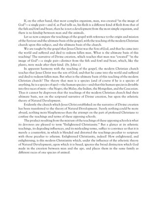 If, on the other hand, that most complex organism, man, was created “in the image of
God”—a single pair—and if, as Paul tells us, his flesh is a different kind of flesh from that of
the fish and fowl and beast, then he is not a development from the most simple organism, and
there is no kinship between man and the animals.
Let us now compare the teachings of the gospel with reference to the origin and mission
of the Saviour and the ultimate basis of the gospel, with the teaching of the modern Christian
church upon this subject, and the ultimate basis of the church.
We are taught by the gospel that Jesus Christ was the Son of God, and that he came into
the world and suffered and died to redeem fallen man. What is the ultimate basis of this
teaching? The narrative of Divine creation, which teaches that man was “created” “in the
image of God”—a single pair—distinct from the fish and fowl and beast, which, like the
plants, were made after their kind. (St. John i.)
In apparent harmony with the teaching of the gospel, the modern Christian church
teaches that Jesus Christ was the son of God; and that he came into the world and suffered
and died to redeem fallen man. But what is the ultimate basis of this teaching of the modern
Christian church? The theory that man is a species (and of course if he is a species of
anything, he is a species of ape)—the human species—and that this human species is divisible
into five races of men—the Negro, the Malay, the Indian, the Mongolian, and the Caucasian.
Thus it cannot be disproven that the teachings of the modern Christian church find their
ultimate basis, not on the scriptural narrative of Divine creation, but upon the atheistic
theory of Natural Development.
Evidently the church which Jesus Christ established on the narrative of Divine creation
has been transferred to the theory of Natural Development. Surely nothing could be more
absurd, nothing more blasphemous than the attempt on the part of professed Christians to
confuse the teachings and terms of these opposing schools.
The product resulting from the mixture of the teachings of these opposing schools is what
its devotees are pleased to term “Enlightened Christianity.” But a glance at its atheistic
teachings, its degrading influences, and its misleading terms, suffice to convince us that it is
merely a counterfeit, in which is blended and distorted the teachings peculiar to scripture
with those peculiar to atheism. Enlightened Christianity, indeed! How enlightened, and
enlightening, is this modern Christianity which, under the influence of the atheistic theory
of Natural Development, upon which it is based, ignores the broad distinction which God
made in the creation between man and the ape, and places them in the same family as
different races of one species of animal.
 