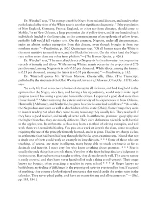 Dr. Winchell says, “The exemption of the Negro from malarial diseases, and sundry other
pathological affections of the White race is another significant diagnostic. “If the population
of New England, Germany, France, England, or other northern climates, should come to
Mobile, “or to New Orleans, a large proportion die of yellow fever, and if one hundred such
individuals landed in the latter city, at the commencement of an epidemic of yellow fever,
probably half would fall victims to it. On the contrary, Negroes, under all circumstances,
enjoy an almost perfect exemption from this disease, even though brought in from our
northern states.”—Preadimites, p, 180.) Quatreages says, “Of all human races the White is
the most sensitive to marsh fevers, and the Black the least so. On the other hand the Negro
race suffers more than any other from phthisis.”—(The Human Species. p. 426.)
Dr. Winchell says, “The mental indolence ofNegroes is further shown in the comparative
records of insanity and idiocy. While among Whites, mania occurs in the proportion of 0.76
per thousand, among Negroes it is only 0.10 per thousand. While idiocy, among the former,
is 0.73 per thousand, among the latter it is 0.37 per thousand.” —Preadimites, p. 182.
Dr. Winchell quotes Mr. William Morrow, Chesterville, Ohio, (The Transcript,
published by the studentsof the Ohio Wesleyan University, Delaware, Ohio, Oct.1878), who
says:
“In early life I had conceived a horror of slavery in all its forms, and had long held to the
opinion that the Negro, once free, and having a fair opportunity, would surely make rapid
progress toward becoming a good and honorable citizen. I expected a good deal more than
I have found.’” “After narrating the extent and variety of his experiences in New Orleans,
Huntsville [Alabama], and Nashville, he gives his conclusions lead as follows:” “‘As a rule,
the Negro does not learn as well as do children of this state [Ohio]. Some things they seem
to master readily; but when they come to any reasoning they usually fail. They read well if
they have a good teacher, and nearly all write well. In arithmetic, grammar, geography and
the higher branches, they are mostly deficient. They learn definitions tolerable well, but fail
in the application. In arithmetic, a class may learn a method of solving examples, and will
work them with wonderful facility. You pass on a week or so with the class, come to a place
requiring the use of the principle formerly learned, and it is gone. I had in my charge a class
in arithmetic that had been half way through the book; upon examination, I found that not
a single one of them could work an example in long division. * * * Some of those who are
teaching, of course, are more intelligent, many being able to teach arithmetic as far as
decimals and interest. I meet very few who know anything about grammar. * * * Fear is
usually the only thing that controls them. Very few of the finer feelings find any lodgment in
their natures. Having been once taught to obey, they do moderately well. The coarse nature
is easily aroused, and they have never heard tell of such a thing as self-control. Their anger
knows no bounds, often attacking a teacher in open school * * * A Negro knows no
bashfulness; no feeling of diffidence in the presence of superior ever troubles him. If accused
of anything, they assume a look of injured innocence that would credit the veriest saint in the
calendar. They never plead guilty, and have an excuse for any and all occurrences.” —[Ibid,
pp. 183, 184.]
 