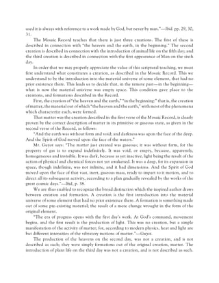 used it is always with reference to a work made by God, but never by man.”—Ibid. pp. 29, 30,
31.
The Mosaic Record teaches that there is just three creations. The first of these is
described in connection with “the heaven and the earth, in the beginning.” The second
creation is described in connection with the introduction of animal life on the fifth day; and
the third creation is described in connection with the first appearance of Man on the sixth
day.
In order that we may properly appreciate the value of this scriptural teaching, we must
first understand what constitutes a creation, as described in the Mosaic Record. This we
understand to be the introduction into the material universe of some element, that had no
prior existence there. This leads us to decide that, in the remote past—in the beginning—
what is now the material universe was empty space. This condition gave place to the
creations, and formations described in the Record.
First, the creation of “the heaven and the earth,” “in the beginning:” that is, the creation
of matter, the material out of which “the heaven and the earth,” with most of the phenomena
which characterize each, were formed.
That matter was the creation described in the first verse of the Mosaic Record, is clearly
proven by the correct description of matter in its primitive or gaseous state, as given in the
second verse of the Record, as follows:
“And the earth was without form and void; and darkness was upon the face of the deep.
And the Spirit of God moved upon the face of the waters.”
Mr. Guyot says: “The matter just created was gaseous; it was without form, for the
property of gas is to expand indefinitely. It was void, or empty, because, apparently,
homogeneous and invisible. It was dark, because as yet inactive, light being the result of the
action of physical and chemical forces not yet awakened. It was a deep, for its expansion in
space, though indefinite, was not infinite, and it had dimensions. And the Spirit of God
moved upon the face of that vast, inert, gaseous mass, ready to impart to it motion, and to
direct all its subsequent activity, according to a plan gradually revealed by the works of the
great cosmic days.”—Ibid, p. 38.
We are thus enabled to recognize the broad distinction which the inspired author draws
between creation and formation. A creation is the first introduction into the material
universe of some element that had no prior existence there. A formation is something made
out of some pre-existing material; the result of a mere change wrought in the form of the
original element.
“The era of progress opens with the first day’s work. At God’s command, movement
begins, and the first result is the production of light. This was no creation, but a simple
manifestation of the activity of matter; for, according to modern physics, heat and light are
but different intensities of the vibratory motions of matter.”—Guyot.
The production of the heavens on the second day, was not a creation, and is not
described as such; they were simply formations out of the original creation, matter. The
introduction of plant life on the third day was not a creation, and is not described as such.
 