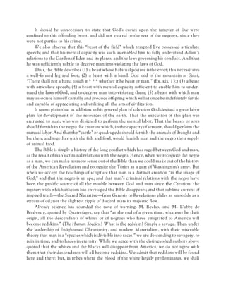 It should be unnecessary to state that God’s curses upon the tempter of Eve were
confined to this offending beast, and did not extend to the rest of the negroes, since they
were not parties to his crime.
We also observe that this “beast of the field” which tempted Eve possessed articulate
speech; and that his mental capacity was such as enabled him to fully understand Adam’s
relations to the Garden of Eden and its plants, and the laws governing his conduct. And that
he was sufficiently subtle to deceive man into violating the laws of God.
Thus, the Bible describes (1) a beast whose habitual posture is the erect; this necessitates
a well-formed leg and foot; (2) a beast with a hand. God said of the mountain at Sinai,
“There shall not a hand touch it * * * whether it be beast or man.” (Ex. xix, 13;) (3) a beast
with articulate speech; (4) a beast with mental capacity sufficient to enable him to under-
stand the laws of God, and to deceive man into violating them; (5) a beast with which man
may associate himself carnally and produce offspring which will at once be indefinitely fertile
and capable of appreciating and utilizing all the arts of civilization.
It seems plain that in addition to his general plan of salvation God devised a great labor
plan for development of the resources of the earth. That the execution of this plan was
entrusted to man, who was designed to perform the mental labor. That the beasts or apes
should furnish in the negro the creature which, in the capacity of servant, should perform the
manual labor. And that the “cattle” or quadrupeds should furnish the animals of draught and
burthen; and together with the fish and fowl, would furnish man and the negro their supply
of animal food.
The Bible is simply a history of the long conflict which has raged between God and man,
as the result of man’s criminal relations with the negro. Hence, when we recognize the negro
as a man, we can make no more sense out of the Bible than we could make out of the history
of the American Revolution and recognize the Tories as a part of Washington’s army. But
when we accept the teachings of scripture that man is a distinct creation “in the image of
God;” and that the negro is an ape; and that man’s criminal relations with the negro have
been the prolific source of all the trouble between God and man since the Creation, the
mystery with which atheism has enveloped the Bible disappears; and that sublime current of
inspired truth—the Sacred Narrative—from Genesis to Revelations glides as smoothly as a
stream of oil; not the slightest ripple of discord mars its majestic flow.
Already science has sounded the note of warning. M. Reclus, and M. L’abbe de
Bonbourg, quoted by Quatrefages, say that “at the end of a given time, whatever be their
origin, all the descendants of whites or of negroes who have emigrated to America will
become redskins.” (The Human Species.) What is the redskin? Simply a savage. Then under
the leadership of Enlightened Christianity, and modern Materialism, with their miserable
theory that man is a “species which is divisible into races,” we are descending to savagery; to
ruin in time, and to hades in eternity. While we agree with the distinguished authors above
quoted that the whites and the blacks will disappear from America, we do not agree with
them that their descendants will all become redskins. We admit that redskins will be found
here and there; but, in tribes where the blood of the white largely predominates, we shall
 