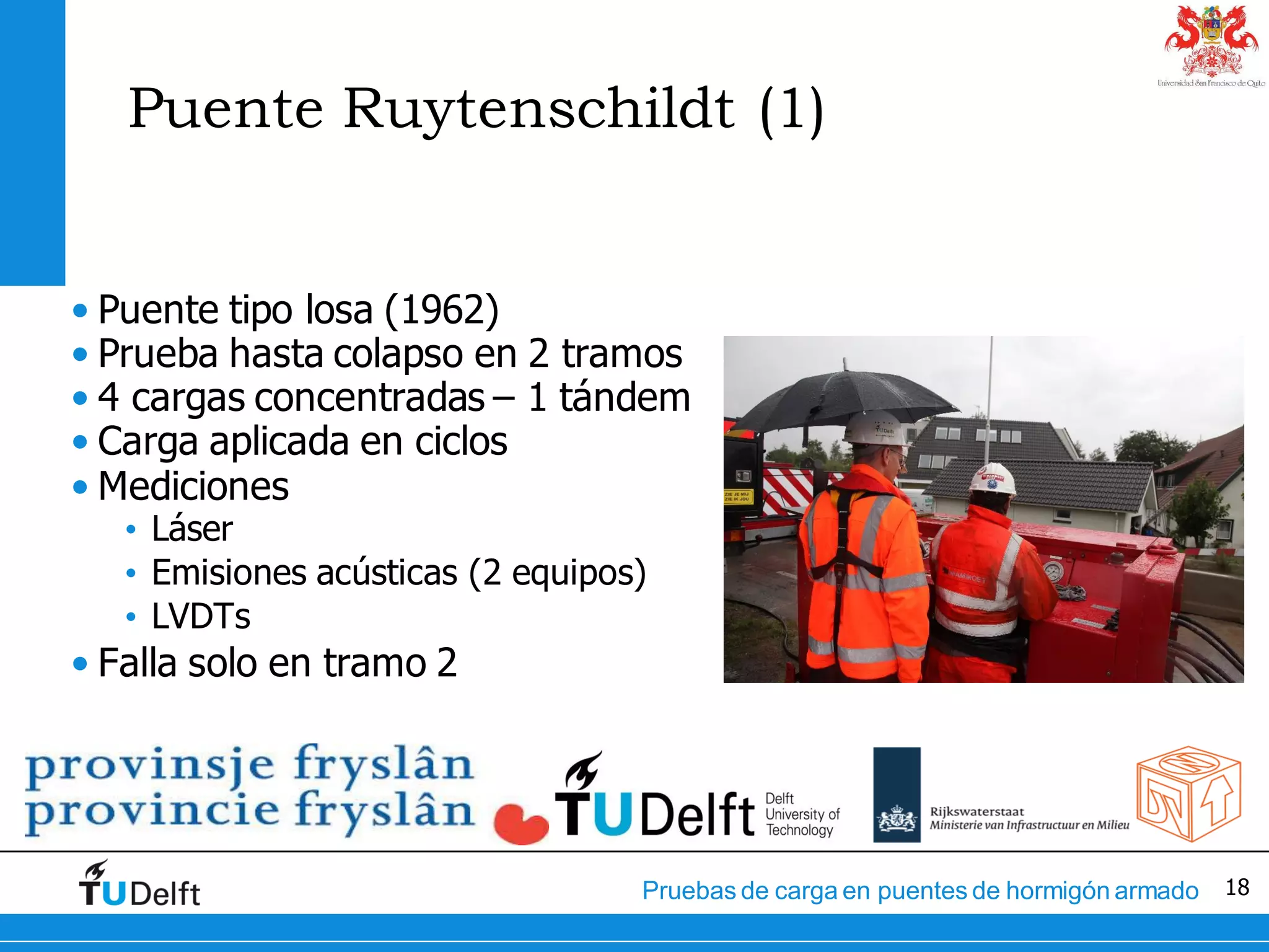 18Pruebas de carga en puentes de hormigón armado
Puente Ruytenschildt (1)
• Puente tipo losa (1962)
• Prueba hasta colapso en 2 tramos
• 4 cargas concentradas – 1 tándem
• Carga aplicada en ciclos
• Mediciones
• Láser
• Emisiones acústicas (2 equipos)
• LVDTs
• Falla solo en tramo 2
 