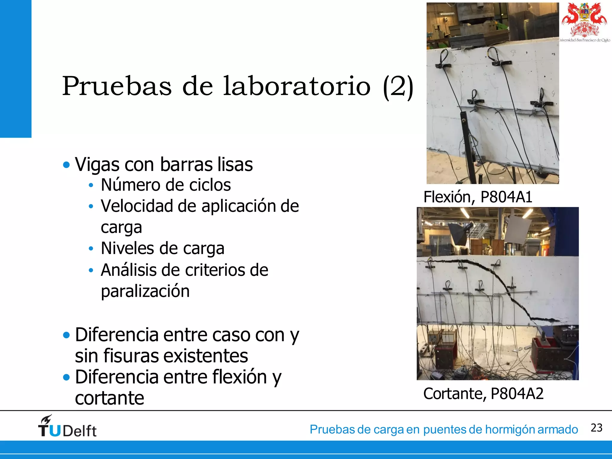 23Pruebas de carga en puentes de hormigón armado
Pruebas de laboratorio (2)
• Vigas con barras lisas
• Número de ciclos
• Velocidad de aplicación de
carga
• Niveles de carga
• Análisis de criterios de
paralización
• Diferencia entre caso con y
sin fisuras existentes
• Diferencia entre flexión y
cortante
Flexión, P804A1
Cortante, P804A2
 