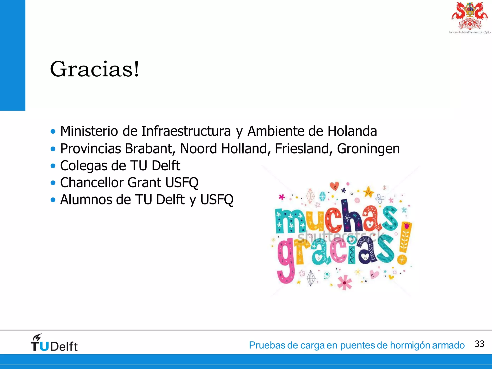 33Pruebas de carga en puentes de hormigón armado
Gracias!
• Ministerio de Infraestructura y Ambiente de Holanda
• Provincias Brabant, Noord Holland, Friesland, Groningen
• Colegas de TU Delft
• Chancellor Grant USFQ
• Alumnos de TU Delft y USFQ
 