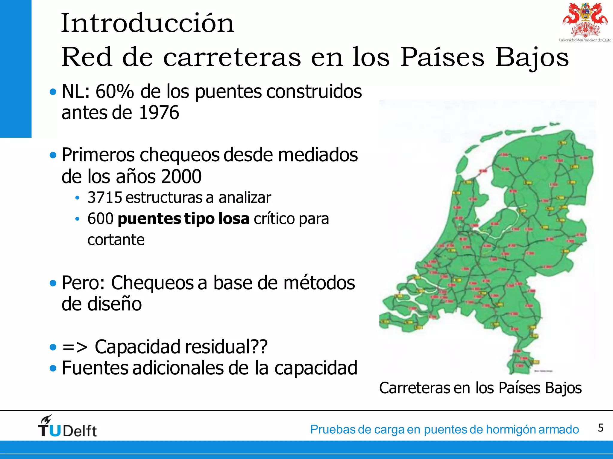 5Pruebas de carga en puentes de hormigón armado
Introducción
Red de carreteras en los Países Bajos
• NL: 60% de los puentes construidos
antes de 1976
• Primeros chequeos desde mediados
de los años 2000
• 3715 estructuras a analizar
• 600 puentes tipo losa crítico para
cortante
• Pero: Chequeos a base de métodos
de diseño
• => Capacidad residual??
• Fuentes adicionales de la capacidad
Carreteras en los Países Bajos
 