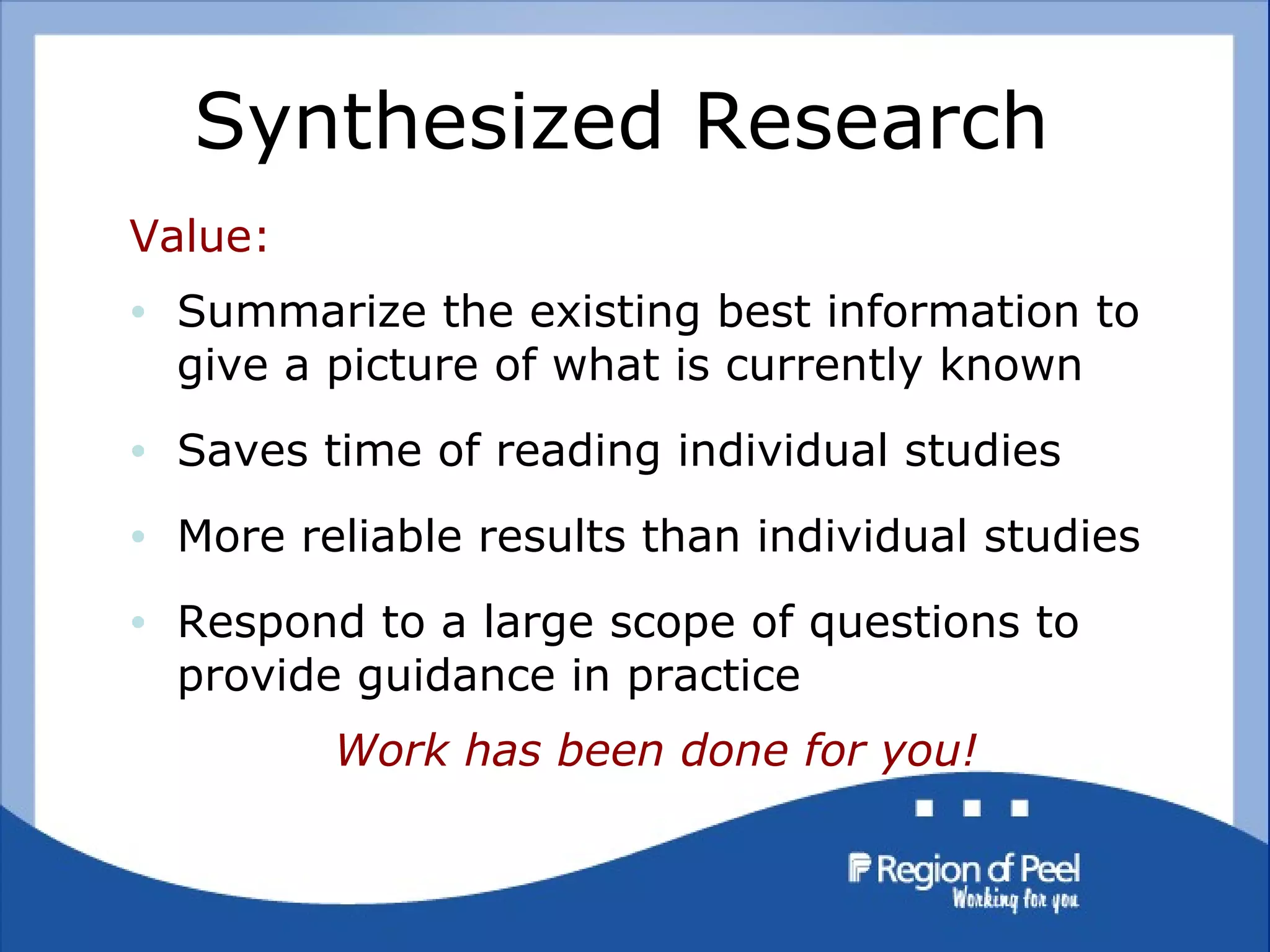 Synthesized Research  Value: Summarize the existing best information to give a picture of what is currently known Saves time of reading individual studies More reliable results than individual studies Respond to a large scope of questions to provide guidance in practice Work has been done for you! 