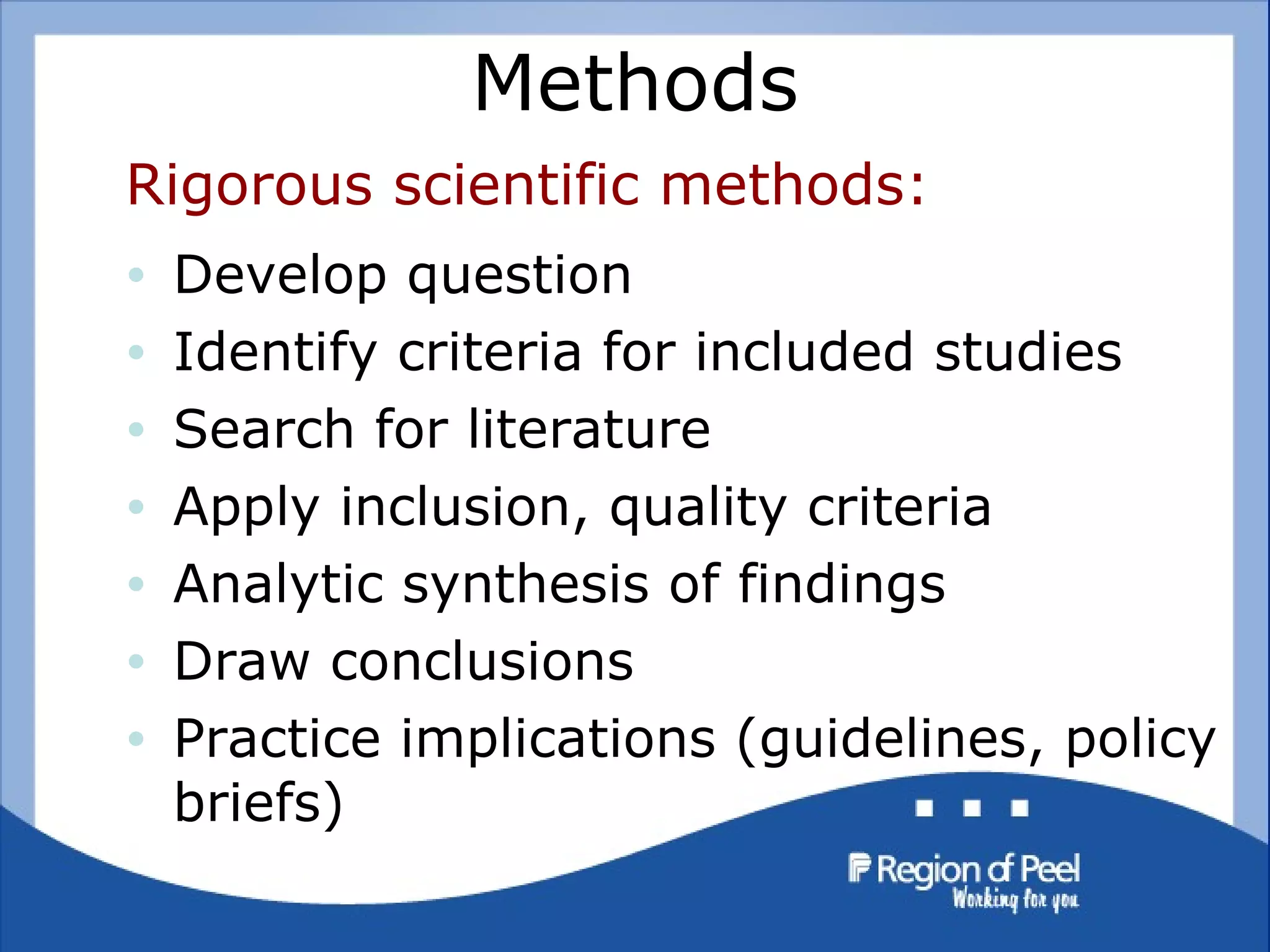 Methods Rigorous scientific methods: Develop question  Identify criteria for included studies Search for literature Apply inclusion, quality criteria Analytic synthesis of findings Draw conclusions Practice implications (guidelines, policy briefs) 