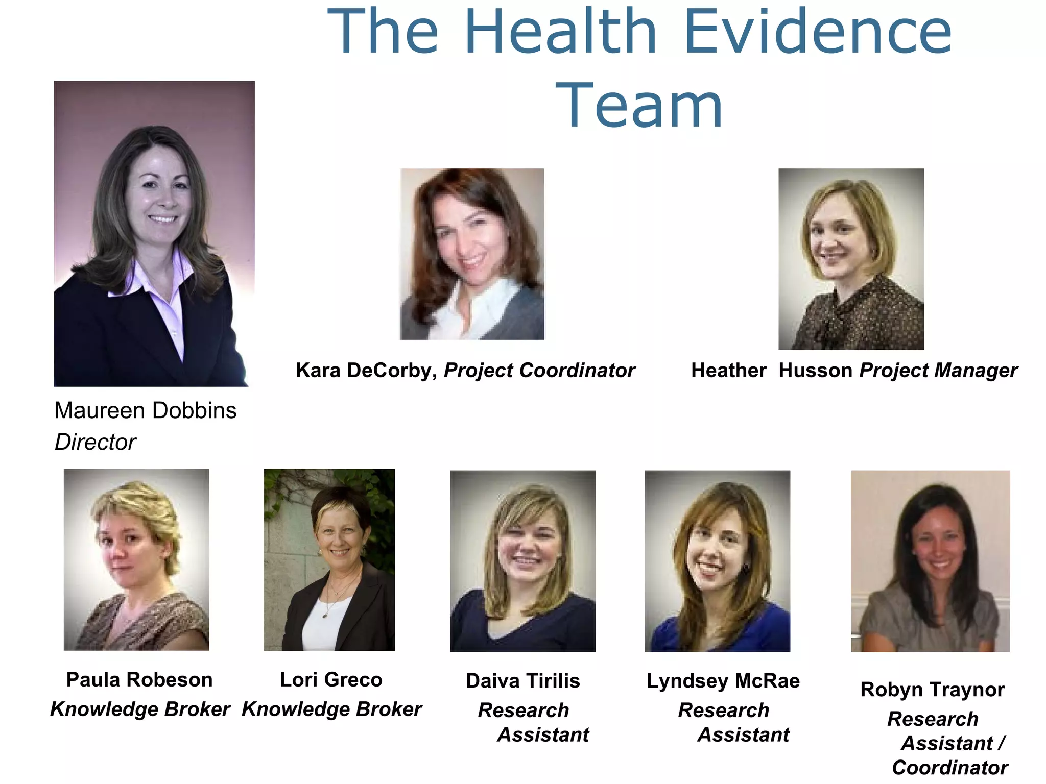 Maureen Dobbins  Director The Health Evidence Team Paula Robeson Knowledge Broker Heather  Husson  Project Manager Kara DeCorby,  Project Coordinator Lori Greco Knowledge Broker Daiva Tirilis Research Assistant Lyndsey McRae Research Assistant Robyn Traynor Research Assistant / Coordinator  