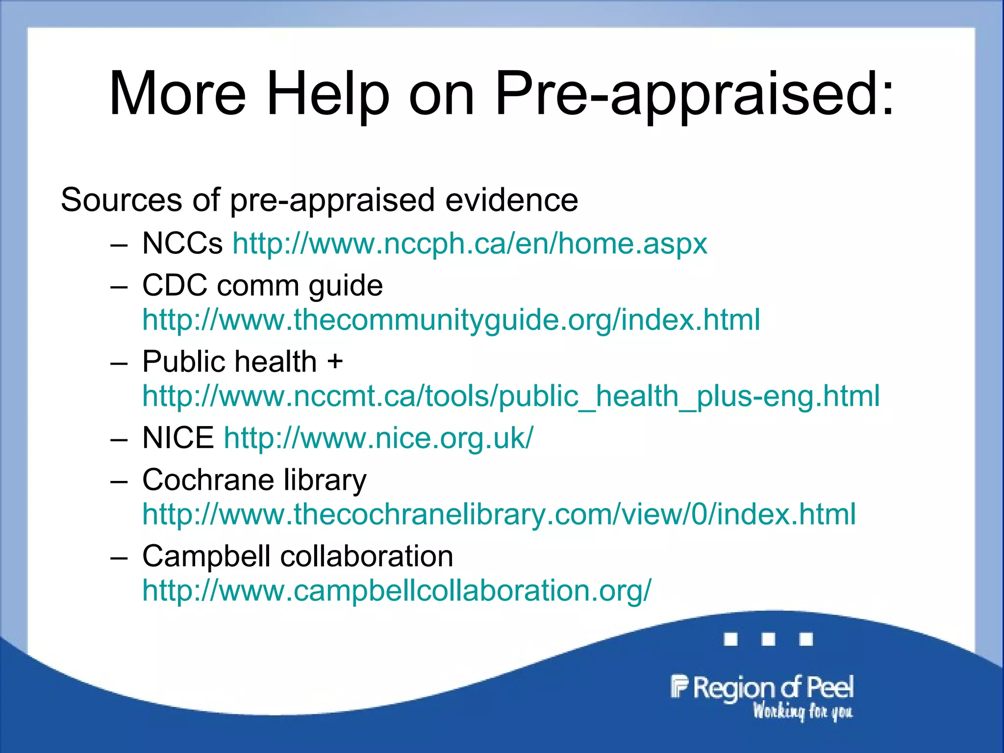 More Help on Pre-appraised: Sources of pre-appraised evidence NCCs  http://www.nccph.ca/en/home.aspx CDC comm guide  http://www.thecommunityguide.org/index.html Public health +  http://www.nccmt.ca/tools/public_health_plus-eng.html NICE  http://www.nice.org.uk/ Cochrane library  http://www.thecochranelibrary.com/view/0/index.html Campbell collaboration  http://www.campbellcollaboration.org/ 