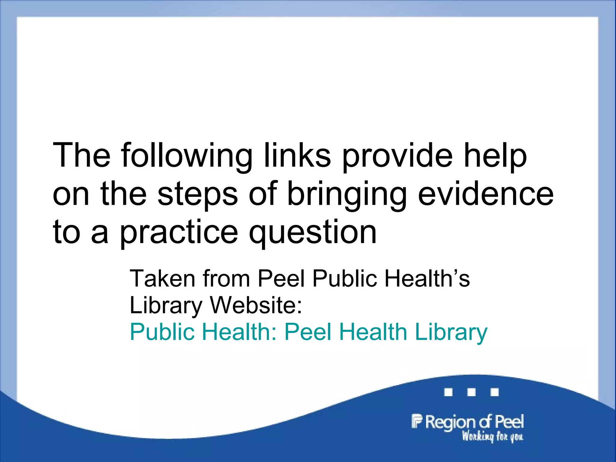 The following links provide help on the steps of bringing evidence to a practice question Taken from Peel Public Health’s Library Website:  Public Health: Peel Health Library 