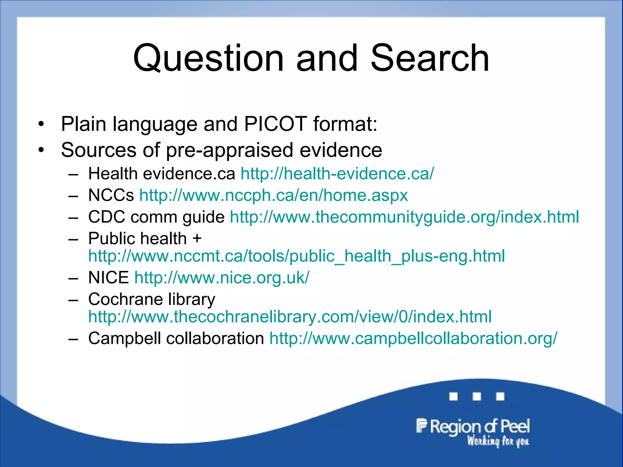 Question and Search Plain language and PICOT format: Sources of pre-appraised evidence Health evidence.ca  http://health-evidence.ca/ NCCs  http://www.nccph.ca/en/home.aspx CDC comm guide  http://www.thecommunityguide.org/index.html Public health +  http://www.nccmt.ca/tools/public_health_plus-eng.html NICE  http://www.nice.org.uk/ Cochrane library  http://www.thecochranelibrary.com/view/0/index.html Campbell collaboration  http://www.campbellcollaboration.org/ 