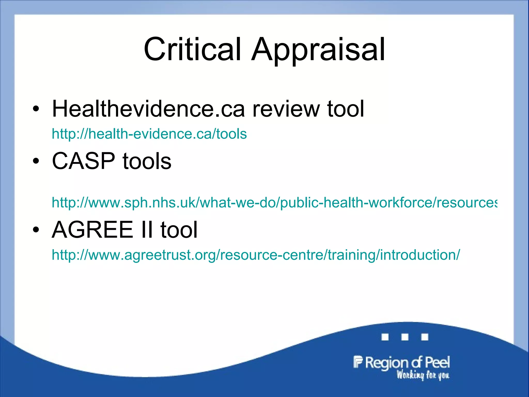 Critical Appraisal Healthevidence.ca review tool  http://health-evidence.ca/tools CASP tools  http://www.sph.nhs.uk/what-we-do/public-health-workforce/resources/critical-appraisals-skills-programme AGREE II tool  http://www.agreetrust.org/resource-centre/training/introduction/ 