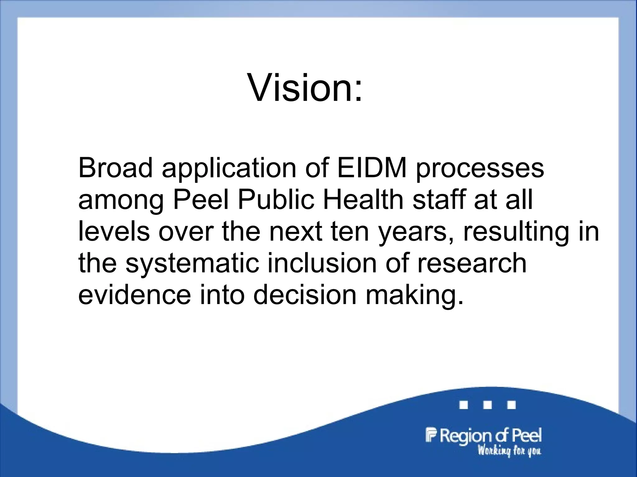 Vision: Broad application of EIDM processes among Peel Public Health staff at all levels over the next ten years, resulting in the systematic inclusion of research evidence into decision making. 
