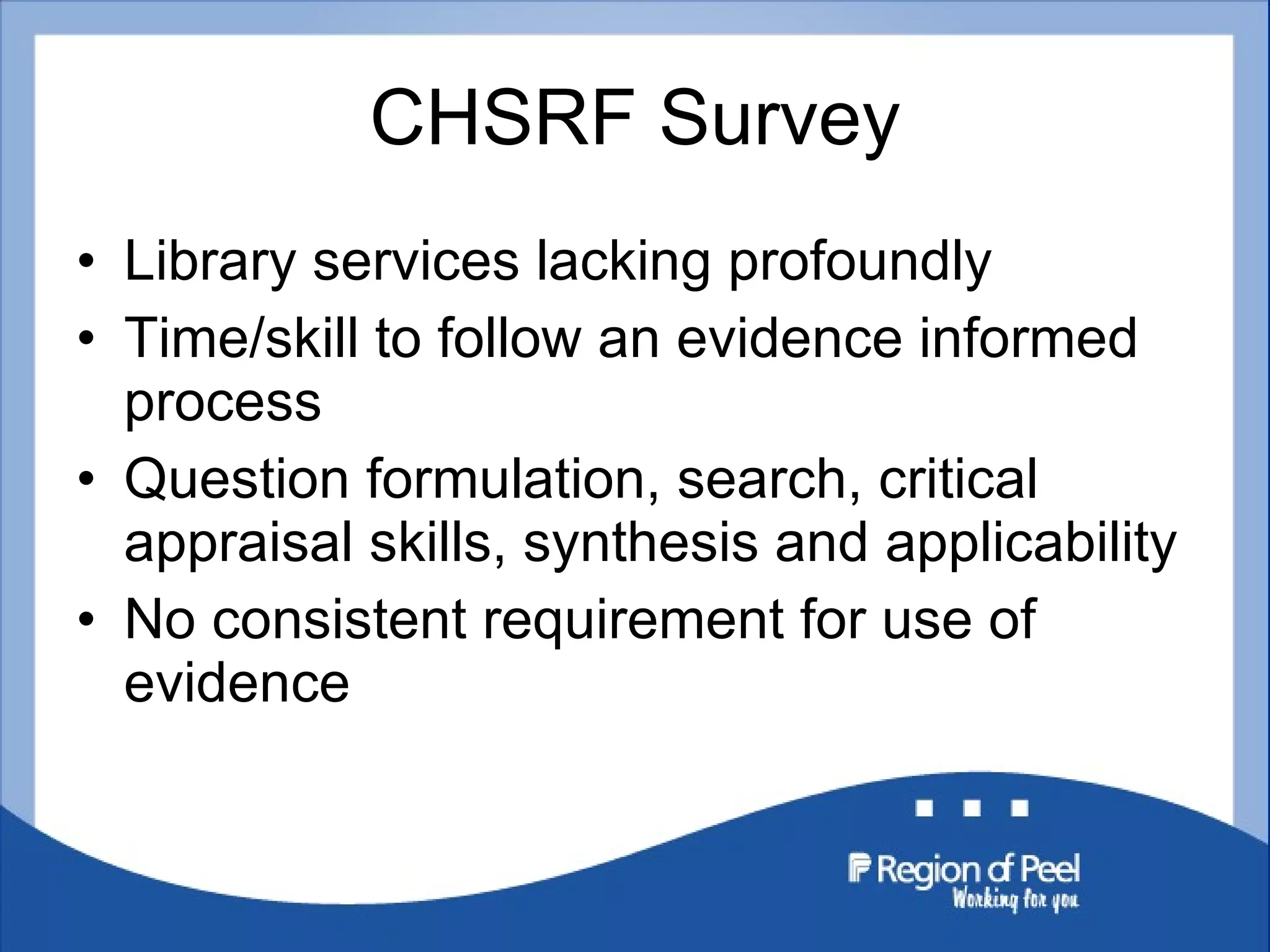 CHSRF Survey Library services lacking profoundly Time/skill to follow an evidence informed process Question formulation, search, critical appraisal skills, synthesis and applicability No consistent requirement for use of evidence 
