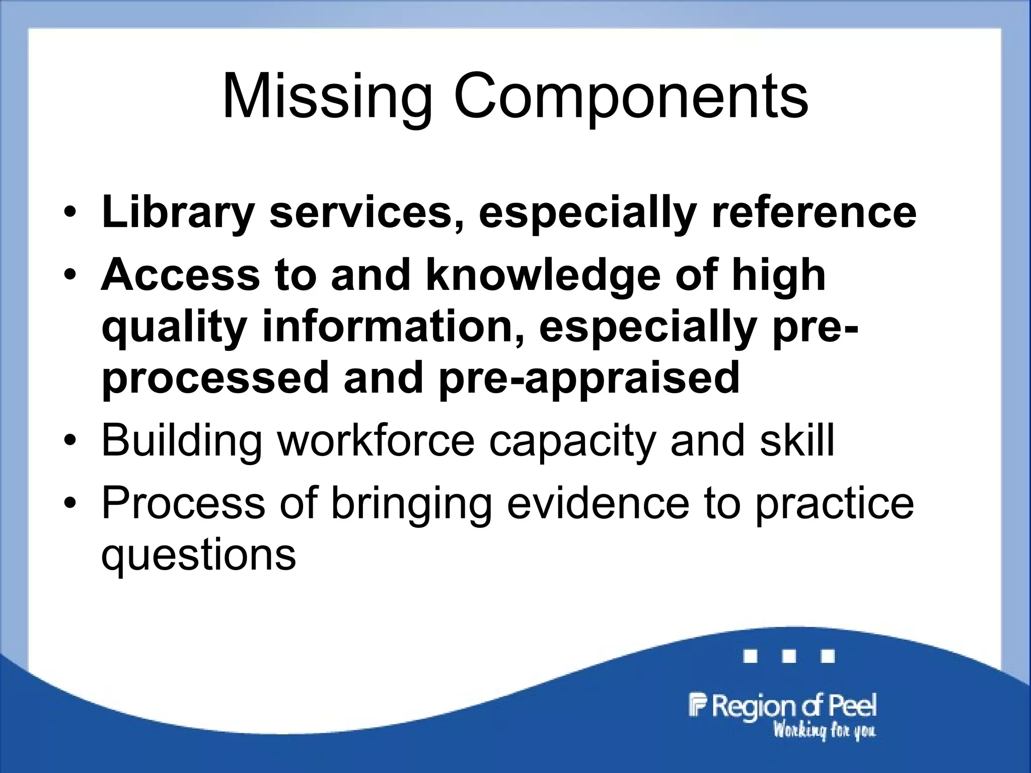 Missing Components Library services, especially reference Access to and knowledge of high quality information, especially pre-processed and pre-appraised Building workforce capacity and skill Process of bringing evidence to practice questions 