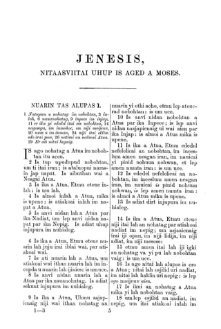 JENESIS,
NITAASVIITAI UHUP IS AGED A MOSES.
iNUARIN TAS ALUPAS 1.
1 Natupun u nohatag mi nohohtan^ 3 in-
lah^ 6 navMnohatag, 9 inpece im injap^
l er ika yi ededel itai an nohohtan, 14
nagesega^ im inmohoc^ im niji moijeuVj
20 num u im inman, 24 ni/i itai ekliTn
edo irai pecBj 26 natimi an nalmui Atua.
29 Er ati nitai hegaig.
IS
ago nohatag a Atna im noboh-
tan itu acen.
2 Is tup npudupud nobohtan,
um ti itai iran ; is ataluopni naras-
in jap napat. Is aibuthan wai a
Nesgai Alua,
3 Is ika a Atua, Etmu eteuc in-
lah ; is um lab.
4 Is almoi inlah a Atua, mika
is upene : is atiakoai inlah im na-
pat a Atua.
5 Is anvi nidan lab a Atua par
ika Nadiat, um lep anvi nidan na-
pat par ika Nepig. Is adiat uhup
injupura im nubialeg.
6 Is ika a Atua, Etmu eteuc nu-
arin lab juju irai iblai wai, par ati-
akoai wai.
7 Is ati nuarin lab a Atua, um
atiakoai wai itlian nuarin lab im in-
copda u nuarin lab ijinies: is umuce.
8 Is anvi nidan nuarin lab a
Atua par ika nauanobatag. Is adiat
sekunt injupura im nubialeg.
9 Is ika a Atua, Ubmu asjap-
icnaig niji wai itban nohatag an
1—3
nuarin yi ethi ache, etmu lep ateuc-
rad nobohtan : is um uce.
10 Is anvi nidan nobohtan a
Atua par ika Inpece ; is lep anvi
nidan nasjapicnaig ui wai aien par
ika Injap : is almoi a Atua mika is
upene.
11 Is ika a Atua, Etmu ededel
nefelelicai an nobohtan, im inces-
lum amen nesgan iran, im nauicai
yi pinid nohuun nobwan, et lep
amen numta iran : is um uce.
12 Is ededel nefelelicai an no-
bohtan, im inceslum amen nesgan
iran, im nauicai is pinid nohuun
nohwan, is lep amen numta iran :
is almoi a Atua mika is upene.
13 Is adiat dirt injupura im nu-
bialeg.
14 Is ika a Atua, Etmu eteuc
niji itai lab an nohatag par atiakoai
nadiat im nepig; um asjaaicnaig
irai iji opan, im niji lidija, im niji
adiat, im niji mesese:
15 etmu amen itai lab iji igki
an nohatag va yi pu lab nobohtan
vaig : is um uce.
16 Is ago nitai lab alupas is ero
a Atua ; nitai lab esjilid uri nadiat,
im nitai lab haklin uri nepig : is lep
ago moijeuv aien,
17 Is ikni an nohatag a Atua
mika yi lab nobohtan vaig,
18 umlep esjilid an nadiat, im
nepig, um itai atiakoai inlah im
 