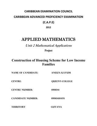 CARIBBEAN EXAMINATION COUNCIL
CARIBBEAN ADVANCED PROFICIENCY EXAMINATION
(C.A.P.E)
2012
APPLIED MATHEMATICS
Unit 2 Mathematical Applications
Project
Construction of Housing Scheme for Low Income
Families
Name of Candidate: ANEIZA KAYUM
Centre: Queen’s College
Centre Number: 090041
Candidate Number: 0900410493
Territory Guyana
©2016 Aneiza Kayum. All Rights Reserved.
 