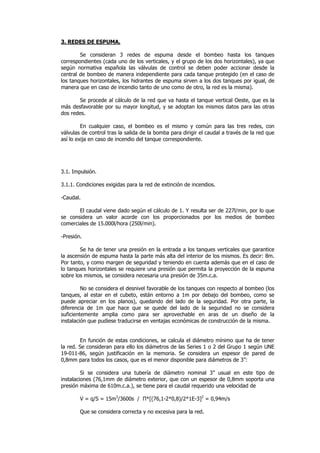 3. REDES DE ESPUMA.
Se consideran 3 redes de espuma desde el bombeo hasta los tanques
correspondientes (cada uno de los verticales, y el grupo de los dos horizontales), ya que
según normativa española las válvulas de control se deben poder accionar desde la
central de bombeo de manera independiente para cada tanque protegido (en el caso de
los tanques horizontales, los hidrantes de espuma sirven a los dos tanques por igual, de
manera que en caso de incendio tanto de uno como de otro, la red es la misma).
Se procede al cálculo de la red que va hasta el tanque vertical Oeste, que es la
más desfavorable por su mayor longitud, y se adoptan los mismos datos para las otras
dos redes.
En cualquier caso, el bombeo es el mismo y común para las tres redes, con
válvulas de control tras la salida de la bomba para dirigir el caudal a través de la red que
así lo exija en caso de incendio del tanque correspondiente.

3.1. Impulsión.
3.1.1. Condiciones exigidas para la red de extinción de incendios.
-Caudal.
El caudal viene dado según el cálculo de 1. Y resulta ser de 227l/min, por lo que
se considera un valor acorde con los proporcionados por los medios de bombeo
comerciales de 15.000l/hora (250l/min).
-Presión.
Se ha de tener una presión en la entrada a los tanques verticales que garantice
la ascensión de espuma hasta la parte más alta del interior de los mismos. Es decir: 8m.
Por tanto, y como margen de seguridad y teniendo en cuenta además que en el caso de
lo tanques horizontales se requiere una presión que permita la proyección de la espuma
sobre los mismos, se considera necesaria una presión de 35m.c.a.
No se considera el desnivel favorable de los tanques con respecto al bombeo (los
tanques, al estar en el cubeto, están entorno a 1m por debajo del bombeo, como se
puede apreciar en los planos), quedando del lado de la seguridad. Por otra parte, la
diferencia de 1m que hace que se quede del lado de la seguridad no se considera
suficientemente amplia como para ser aprovechable en aras de un diseño de la
instalación que pudiese traducirse en ventajas económicas de construcción de la misma.

En función de estas condiciones, se calcula el diámetro mínimo que ha de tener
la red. Se consideran para ello los diámetros de las Series 1 o 2 del Grupo 1 según UNE
19-011-86, según justificación en la memoria. Se considera un espesor de pared de
0,8mm para todos los casos, que es el menor disponible para diámetros de 3”:
Si se considera una tubería de diámetro nominal 3” usual en este tipo de
instalaciones (76,1mm de diámetro exterior, que con un espesor de 0,8mm soporta una
presión máxima de 610m.c.a.), se tiene para el caudal requerido una velocidad de
V = q/S = 15m3/3600s / Π*[(76,1-2*0,8)/2*1E-3]2 = 0,94m/s
Que se considera correcta y no excesiva para la red.

 