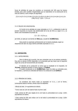 Suma de pérdidas de carga (se considera un incremento del 10% para los tramos
lineales, para cubrir posibles irregularidades que se materialicen en la construcción de la
línea de tubería y como margen de seguridad):
[7,5+1+6,71+3+2,13+38+2,13+10+2,13+26+2,13+28+2,13+3,3+4,26+2,13+2,13+
(108,3*0,1)] * 0,05 = 7,7m.c.a.

3.1.4. Elección de la electrobomba.
En función de la pérdidas de carga calculadas en 3.1.3. y añadiendo el valor de
presión requerido en el punto más desfavorable de la red, de 35m.c.a. según 3.1.1., se
tienen unas necesidades de presión de
7,7 + 35 = 42,7m.c.a.
por tanto, se opta por una bomba de 45m.c.a. y caudal de 15.000l/hora.
Esta presión es soportada perfectamente por la tubería empleada, según se
desprende del valor de carga máxima admisible expresado en 3.1.1.

3.2. ASPIRACIÓN.
3.2.1. DATOS PREVIOS.
Para el cálculo de la succión, hay que comprobar que no se produce cavitación.
Para ello se calcula el NPSH disponible y se comprueba que sea mayor que el requerido
según las curvas de funcionamiento de la bomba.
El diámetro de la conducción se toma igual al empleado en la impulsión, de
76,1mm, adoptando también el mismo espesor, de 0,8mm.
El caudal considerado es de 15.000l/hora, según los datos ya calculados para
la impulsión, y asimismo la velocidad del fluido en la conducción es de 0,94m/s.

3.2.2. PÉRDIDAS DE CARGA.
Se consideran del mismo modo ya expresado en 3.1.2., y así se tienen,
comenzando desde la bomba y llendo hacia los depósitos:
-Válvula de bola: 1m equivalente de tubería.
-Tramo recto de 3,5m de tubería hasta el primer codo.
-Codo vertical de 90º para bajada de la red hasta la profundidad de la zanja: 3,05m
equivalentes de tubería.
--Codo vertical de 90º para enlace con la red hasta la profundidad de la zanja: 3,05m
equivalentes de tubería.

 