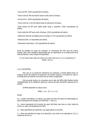-Curva de 99º: 3,05m equivalentes de tubería.
-Tramo recto de 39m de tubería hasta el codo previo al tanque.
-Curva de 81º: 3,05m equivalentes de tubería.
-Tramo recto de 1,15m de tubería hasta el codo previo al tanque.
-Codo vertical de 90º para salida desde zanja a superficie: 3,05m equivalentes de
tubería.
-Codo vertical de 90º para unión al tanque: 3,05m equivalentes de tubería.
-Válvula de retención de clapeta previa al tanque: 6,71m equivalentes de tubería.
-Válvula de bola: 1m equivalente de tubería.
-Embocadura del tanque: 1,5m equivalentes de tubería.

Suma de pérdidas de carga (se considera un incremento del 10% para los tramos
lineales, para cubrir posibles irregularidades que se materialicen en la construcción de la
línea de tubería y como margen de seguridad):
[1+3,5+3,05+3,05+3,05+39+3,05+1,15+3,05+3,05+6,71+1+1,5+ (43,65)*0,1] *
0,026 = 2m.c.a.

3.2.3. CAVITACIÓN.
Para que no se produzcan fenómenos de cavitación, el fluido deberá tener en
cualquier punto del conducto de aspiración una presión superior a la tensión de vapor a
la temperatura de bombeo, de manera que se evite la evaporación.
Esto se puede traducir en comprobar que el valor del NPSH (Net Positive Suction
Head)disponible en la instalación queda por encima del valor del NPSH requerido por la
bomba.
El NPSH disponible se calcula como:
NPSHD = Hat – (Hv + ha + hr)
Donde:
Hat = presión atmosférica en metros, que según los datos del anejo de meteorología es,
para el Aeropuerto de Granada, de 953,9mbar = 9,5m.c.a.
Hv = altura equivalente de la tensión de vapor del fluido, que tiene un valor medio de
0,24m.c.a. para una temperatura de 20ºC.
ha = altura geométrica de aspiración, que según planos es de 0,6m.
hr = altura por pérdidas de carga en la aspiración, cuyo valor se ha calculado en 3.2.2. y
resulta ser de 2m.c.a.

 