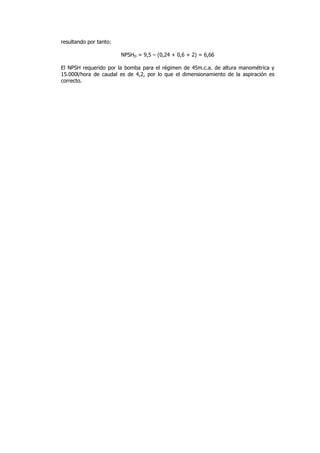 resultando por tanto:
NPSHD = 9,5 – (0,24 + 0,6 + 2) = 6,66
El NPSH requerido por la bomba para el régimen de 45m.c.a. de altura manométrica y
15.000l/hora de caudal es de 4,2, por lo que el dimensionamiento de la aspiración es
correcto.

 