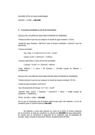 VOLUMEN TOTAL DE AGUA ALMACENADA:
186.045l + 12.485l = 198.530l

b) si el tanque incendiado es uno de los horizontales:

CÁLCULO DEL VOLUMEN DE AGUA PARA EXTINCIÓN DE INCENDIOS:
-Tiempo durante el que hay que asegurar el caudal de agua necesario: 5 horas.
-Caudal de agua necesario: 10l/min/m2 para el tanque incendiado y 3l/min/m2 para los
adyacentes.
-Tanque incendiado:
Sup. Total: 2. Π.2,8/2.4,5+2.( Π.1,42) = 51,9m2
Caudal: 51,9m2 x 10l/min/m2 = 519l/min
-Tanques adyacentes a menos de 6m del incendiado:
1 tanque * 51,9m2 / 4 * 3l/min/m2 =39l/min
-Total: 558l/min * 5 horas * 60 min/hora = 167.400l (caudal de 558l/min =
33.480l/hora)

CÁLCULO DEL VOLUMEN DE AGUA PARA ESPUMA PARA EXTINCIÓN DE INCENDIOS:
-Tiempo durante el que hay que asegurar el caudal de espuma necesario: 55 min
-Caudal de agua necesario: 6,5l/min/m2
-Sup. De proyección del tanque: 4,5 * 2,8 = 12,6m2
-Volumen total: 12,6m2 * 2tanques * 6,5l/min/m2 * 55min = 9.009l (caudal de
163,8l/min = 9.828l/hora)
TOTAL: 167.400 + 9.009 = 176.409l
Con lo que se comprueba que el anterior cálculo (caso a))es más exigente, y se ha de
considerar pues un volumen total de 198.530l.

No obstante, y como este volumen es, como se ha dicho, el mínimo requerido
por la normativa, se opta por considerar un volumen de 450.000l de agua almacenada,
de manera que se incrementa la seguridad de la instalación ante la posibilidad de
incendio, según concede la Instrucción Técnica Complementaria MI-IP02.

 