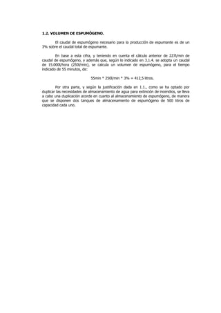1.2. VOLUMEN DE ESPUMÓGENO.
El caudal de espumógeno necesario para la producción de espumante es de un
3% sobre el caudal total de espumante.
En base a esta cifra, y teniendo en cuenta el cálculo anterior de 227l/min de
caudal de espumógeno, y además que, según lo indicado en 3.1.4. se adopta un caudal
de 15.000l/hora (250l/min), se calcula un volumen de espumógeno, para el tiempo
indicado de 55 minutos, de:
55min * 250l/min * 3% = 412,5 litros.
Por otra parte, y según la justificación dada en 1.1., como se ha optado por
duplicar las necesidades de almacenamiento de agua para extinción de incendios, se lleva
a cabo una duplicación acorde en cuanto al almacenamiento de espumógeno, de manera
que se disponen dos tanques de almacenamiento de espumógeno de 500 litros de
capacidad cada uno.

 