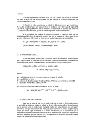 -Caudal.
El caudal exigible es el calculado en 1., de 620,15l/min, por lo que se considera
un valor acorde con los proporcionados por los medios de bombeo comerciales de
40.000l/hora (666,7l/min).
En función de estas condiciones, se calcula el diámetro mínimo que ha de tener
la red. Se consideran para ello los diámetros de las Series 1 o 2 del Grupo 1 según UNE
19-011-86, según justificación en la memoria. Se considera un espesor de pared de
1,2mm para todos los casos, que es el menor disponible para diámetros de 4”:
Si se considera una tubería de diámetro nominal 4” usual en este tipo de
instalaciones (101,6mm de diámetro exterior, que con un espesor de 1,2mm soporta una
presión máxima de 685m.c.a.), se tiene para el caudal requerido una velocidad de
V = q/S = 40m3/3600s / Π*[(101,6-2*1,2)/2*1E-3]2 = 1,4m/s
Que se considera correcta y no excesiva para la red.

2.1.2. PÉRDIDAS DE CARGA.
Se calculan según Norma UNE 23-506-89, según la fórmula de Hazen-Williams
para tramos rectos de tubería y contando con las longitudes equivalentes de tubería que
se detallan en la norma mencionada para accesorios en el caso correspondiente.
Así pues, las pérdidas por fricción se calculan según:
∆h = 6162520*Q1,85 / [C1,85*d4,87]
Donde
∆h = pérdidas de carga en m.c.a. por metro de longitud de tubería.
Q = caudal total en l/min
C = coeficiente de pérdidas por fricción de Hazen-Williams, que se toma de valor 120
d = diámetro interior de la tubería, en mm
por tanto, para las condiciones consideradas en 2.1. se tiene:
∆h = 6162520*666,71,85 / [1201,85*99,24,87] = 0,026m.c.a./m

2.1.3. CONFIGURACIÓN DE LA RED.
Dado que se trata de una red en malla en la que la malla es simétrica en cuanto
a geometría y salidas de caudal, el cálculo se lleva a cabo para una línea desde la salida
de las bombas hasta el punto medio final de la malla. Con esto, al existir una bifurcación
de la línea principal a su entrada a la malla, se están valorando en exceso las pérdidas de
carga que tienen lugar realmente en la malla. No obstante, no se considerará que el
caudal en la malla es realmente la mitad del de la línea principal, puesto que las pérdidas
de carga obtenidas según el epígrafe 2.1.2. son ya de por sí reducidas, y además de esta
manera se queda del lado de la seguridad.

 