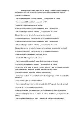 Comenzando por el punto medio final de la malla y siguiendo hacia el bombeo, la
configuración de la red, con sus correspondientes pérdidas de carga, es la siguiente:
[-Lanza hidrante extrema.]
-Válvula de bola posterior a la lanza hidrante: 1,5m equivalentes de tubería.
-Tramo recto de 10,0m de tubería hasta codo de 90º.
-Codo de 90º: 3,05m equivalentes de tubería.
-Tramo recto de 17,65m de tubería hasta válvula previa a lanza hidrante.
-Válvula de bola previa a lanza hidrante: 1,5m equivalentes de tubería.
[-Lanza hidrante en el eje entre los dos tanques verticales.]
-Válvula de bola posterior a lanza hidrante: 1,5m equivalentes de tubería.
-Tramo recto de 15,55m de tubería hasta válvula previa a lanza hidrante.
-Válvula de bola previa a lanza hidrante: 1,5m equivalentes de tubería.
[-Lanza hidrante en el eje entre los tanques horizontales y el tanque vertical contiguo.]
-Válvula de bola posterior a lanza hidrante: 1,5m equivalentes de tubería.
-Tramo recto de 15,0m de tubería hasta codo de 90º.
-Codo de 90º: 3,05m equivalentes de tubería.
-Tramo recto de 10,0m de tubería hasta válvula previa a lanza hidrante.
-Válvula de bola previa a lanza hidrante: 1,5m equivalentes de tubería.
-“T” de unión de las ramas de la malla y la línea principal: 3,05m equivalentes de tubería
(valor para media T, puesto que se evalúa una sola rama de la malla).
[-Lanza hidrante en la unión de la malla a la línea principal.]
-Tramo recto de 26,2m de tubería hasta tramo de línea principal paralelo al vallado Este
del Parque.
-Curva de 81º: 3,05m equivalentes de tubería.
-Tramo recto de línea principal paralelo al vallado Este del Parque, de 27,6m de longitud.
-Curva de 99º: 3,05m equivalentes de tubería.
-Tramo recto desde el codo anterior hasta la fachada del edificio, de 3,3m de longitud.
-2 Codos de 90º para entrada de la línea de tubería al edificio: 6,1m equivalentes de
tubería.
-Válvula de retención de clapeta previa a la bomba: 6,71m equivalentes de tubería.

 