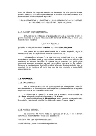 Suma de pérdidas de carga (se considera un incremento del 10% para los tramos
lineales, para cubrir posibles irregularidades que se materialicen en la construcción de la
línea de tubería y como margen de seguridad):
[1,5+10+3,05+17,65+1,5+1,5+15,55+1,5+1,5+15+3,05+10+1,5+3,05+26,2+3,05+27
,6+3,05+3,3+6,1+6,71+ (125,3*0,1)] * 0,026 = 4,55m.c.a.

2.1.4. ELECCIÓN DE LA ELECTROBOMBA.
En función de la pérdidas de carga calculadas en 2.1.3. y añadiendo el valor de
presión requerido en el punto más desfavorable de la red, de 75m.c.a., se tienen unas
necesidades de presión de
4,55 + 75 = 79,55m.c.a.
por tanto, se opta por una bomba de 80m.c.a. y caudal de 40.000l/hora.
Esta presión es soportada perfectamente por la tubería empleada, según se
desprende del valor de carga máxima admisible expresado en 2.1.1.
La topografía de la instalación se tiene en cuenta en tanto que, como se puede
comprobar en los planos, desde el bombeo hasta las salidas en las lanzas hidrantes, los
desniveles son siempre favorables, de manera que en cualquier caso queda como
margen de seguridad un desnivel que está como máximo entorno a 1m. De cualquier
forma, no se cuenta con este desnivel favorable a la hora del dimensionamiento, pues su
magnitud no se considera tal como para que así sea necesario o aprovechable
económicamente.

2.2. ASPIRACIÓN.
2.2.1. DATOS PREVIOS.
Para el cálculo de la succión, hay que comprobar que no se produce cavitación.
Para ello se calcula el NPSH disponible y se comprueba que sea mayor que el requerido
según las curvas de funcionamiento de la bomba.
El diámetro de la conducción se toma igual al empleado en la impulsión, de
101,6mm, adoptando también el mismo espesor, de 1,2mm.
El caudal considerado es de 40.000l/hora, según los datos ya calculados para
la impulsión, y asimismo la velocidad del fluido en la conducción es de 1,4m/s.

2.2.2. PÉRDIDAS DE CARGA.
Se consideran del mismo modo ya expresado en 2.1.2., y así se tienen,
comenzando desde la bomba y llendo hacia los depósitos:
-Válvula de bola: 1,5m equivalentes de tubería.
-Tramo recto de 3,5m de tubería hasta el primer codo.

 