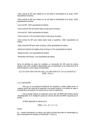 -Codo vertical de 90º para bajada de la red hasta la profundidad de la zanja: 3,05m
equivalentes de tubería.
-Codo vertical de 90º para enlace con la red hasta la profundidad de la zanja: 3,05m
equivalentes de tubería.
-Curva de 99º: 3,05m equivalentes de tubería.
-Tramo recto de 39m de tubería hasta el codo previo al tanque.
-Curva de 81º: 3,05m equivalentes de tubería.
-Tramo recto de 1,15m de tubería hasta el codo previo al tanque.
-Codo vertical de 90º para salida desde zanja a superficie: 3,05m equivalentes de
tubería.
-Codo vertical de 90º para unión al tanque: 3,05m equivalentes de tubería.
-Válvula de retención de clapeta previa al tanque: 6,71m equivalentes de tubería.
-Válvula de bola: 1,5m equivalentes de tubería.
-Embocadura del tanque: 1,5m equivalentes de tubería.

Suma de pérdidas de carga (se considera un incremento del 10% para los tramos
lineales, para cubrir posibles irregularidades que se materialicen en la construcción de la
línea de tubería y como margen de seguridad):
[1,5+3,5+3,05+3,05+3,05+39+3,05+1,15+3,05+3,05+6,71+1,5+1,5 (43,65)*0,1] *
0,026 = 2m.c.a.

2.2.3. CAVITACIÓN.
Para que no se produzcan fenómenos de cavitación, el fluido deberá tener en
cualquier punto del conducto de aspiración una presión superior a la tensión de vapor a
la temperatura de bombeo, de manera que se evite la evaporación.
Esto se puede traducir en comprobar que el valor del NPSH (Net Positive Suction
Head)disponible en la instalación queda por encima del valor del NPSH requerido por la
bomba.
El NPSH disponible se calcula como:
NPSHD = Hat – (Hv + ha + hr)
Donde:
Hat = presión atmosférica en metros, que según los datos del anejo de meteorología es,
para el Aeropuerto de Granada, de 953,9mbar = 9,5m.c.a.

 