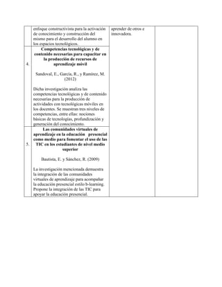 enfoque constructivista para la activación
de conocimiento y construcción del
mismo para el desarrollo del alumno en
los espacios tecnológicos.
aprender de otros e
innovadora.
4.
Competencias tecnológicas y de
contenido necesarias para capacitar en
la producción de recursos de
aprendizaje móvil
Sandoval, E., García, R., y Ramírez, M.
(2012)
Dicha investigación analiza las
competencias tecnológicas y de contenido
necesarias para la producción de
actividades con tecnológicas móviles en
los docentes. Se muestran tres niveles de
competencias, entre ellas: nociones
básicas de tecnologías, profundización y
generación del conocimiento.
5.
Las comunidades virtuales de
aprendizaje en la educación presencial
como medio para fomentar el uso de las
TIC en los estudiantes de nivel medio
superior
Bautista, E. y Sánchez, R. (2009)
La investigación mencionada demuestra
la integración de las comunidades
virtuales de aprendizaje para acompañar
la educación presencial estilo b-learning.
Propone la integración de las TIC para
apoyar la educación presencial.
 