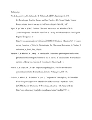 Referencias:
An, Y.-J., Aworuwa, B., Ballard, G., & Williams, K. (2009). Teaching with Web
2.0 Tecnologies: Benefits, Barriers and Best Practices. 41-. Texas, Estados Unidos.
Recuperado de: http://www.aect.org/pdf/proceedings09/2009/09_1.pdf
Ngozi, E. y Chika, M. (2016). Business Educators' Awaremess and Adoption of Web
2.0 Tecnologies for Educational Instrucion in Tertiary Institutions in South East Nigeria.
Nigeria. Recuperado de
https://www.researchgate.net/publication/298430100_Business_Educators%27_Awarene
ss_and_Adoption_of_Web_20_Technologies_for_Educational_Instruction_in_Tertiary_I
nstitutions_in_South_East_Nigeria
Bautista, E., & Sánchez, R. (2009). Las comunidades virtuales de aprendizaje en la educación
presencial como medio para fomentar el uso de las TIC en los estudiantes de nivel medio
superior . X Congreso Nacional de Investigación Educativa, 1-14.
Padilla, S., & López, M. (2013). Competencias pedagógicas y función docente en las
comunidades virtuales de aprendizaje. Estudios Pedagógicos, 103-119.
Sadoval, E., García, R., & Ramírez, M. (2012). Competencias Tecnológicas y de Contenido
Necesarias para Capaticar en la Producción de Recursos de Aprendizaje Móvil.
EDUTEC. Revista Electránica de Tecnología Educativa, 1-16. Recupeardo de:
http://www.edutec.es/revista/index.php/edutec-e/article/viewFile/379/116
 