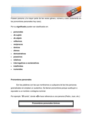 Poseen persona y la mayor parte de las veces género, número y caso (solamente en
los pronombres personales hay caso).

Por su significado pueden ser clasificados en:

    personales
o   de sujeto
o   de objeto
o   reflexivos
o   recíprocos
o   tónicos
o   átonos
    demostrativos
    posesivos
    relativos
    interrogativos o exclamativos
    indefinidos
    numerales




Pronombres personales

       Son las palabras con las que nombramos a cualquiera de las tres personas
gramaticales sin emplear un sustantivo. Se llaman pronombres porque sustituyen o
equivalen a un nombre o sintagma nominal.

Por ejemplo: "Él canta", donde «Él» hace referencia a una persona (Pedro, Juan, etc.)


                          Pronombres personales tónicos
 