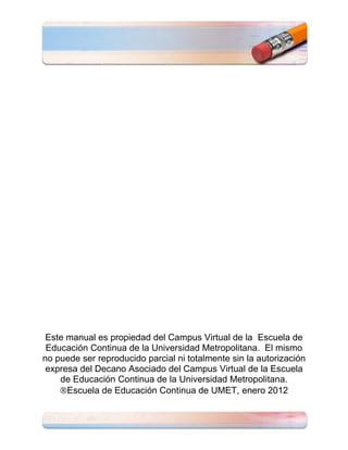 Este manual es propiedad del Campus Virtual de la Escuela de
 Educación Continua de la Universidad Metropolitana. El mismo
no puede ser reproducido parcial ni totalmente sin la autorización
 expresa del Decano Asociado del Campus Virtual de la Escuela
    de Educación Continua de la Universidad Metropolitana.
      Escuela de Educación Continua de UMET, enero 2012
 