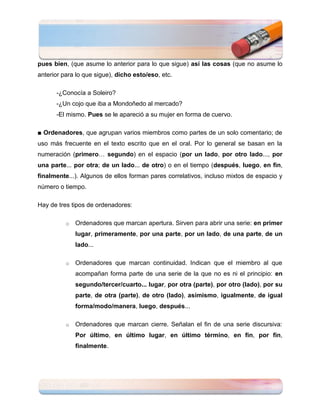 pues bien, (que asume lo anterior para lo que sigue) así las cosas (que no asume lo
anterior para lo que sigue), dicho esto/eso, etc.

      -¿Conocía a Soleiro?
      -¿Un cojo que iba a Mondoñedo al mercado?
      -El mismo. Pues se le apareció a su mujer en forma de cuervo.

■ Ordenadores, que agrupan varios miembros como partes de un solo comentario; de
uso más frecuente en el texto escrito que en el oral. Por lo general se basan en la
numeración (primero… segundo) en el espacio (por un lado, por otro lado..., por
una parte... por otra; de un lado... de otro) o en el tiempo (después, luego, en fin,
finalmente...). Algunos de ellos forman pares correlativos, incluso mixtos de espacio y
número o tiempo.

Hay de tres tipos de ordenadores:

          o   Ordenadores que marcan apertura. Sirven para abrir una serie: en primer
              lugar, primeramente, por una parte, por un lado, de una parte, de un
              lado...

          o   Ordenadores que marcan continuidad. Indican que el miembro al que
              acompañan forma parte de una serie de la que no es ni el principio: en
              segundo/tercer/cuarto... lugar, por otra (parte), por otro (lado), por su
              parte, de otra (parte), de otro (lado), asimismo, igualmente, de igual
              forma/modo/manera, luego, después...

          o   Ordenadores que marcan cierre. Señalan el fin de una serie discursiva:
              Por último, en último lugar, en último término, en fin, por fin,
              finalmente.
 